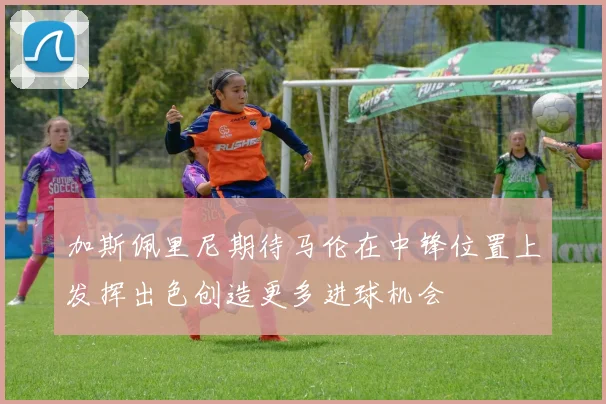 加斯佩里尼期待马伦在中锋位置上发挥出色创造更多进球机会