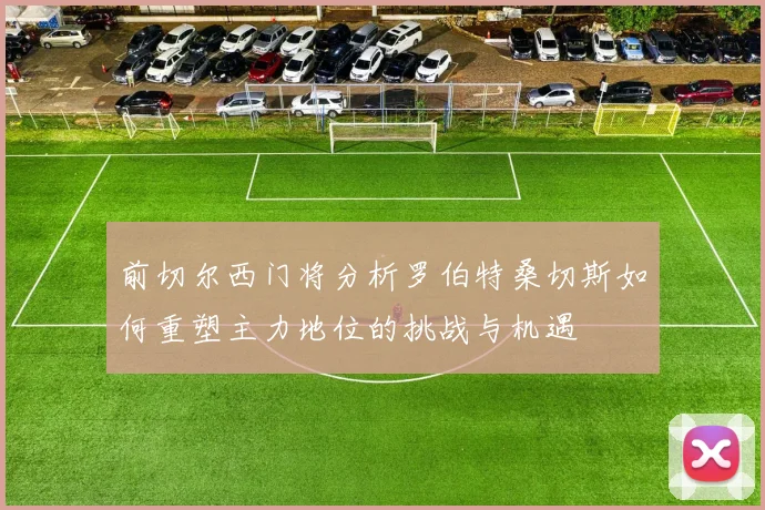 前切尔西门将分析罗伯特桑切斯如何重塑主力地位的挑战与机遇
