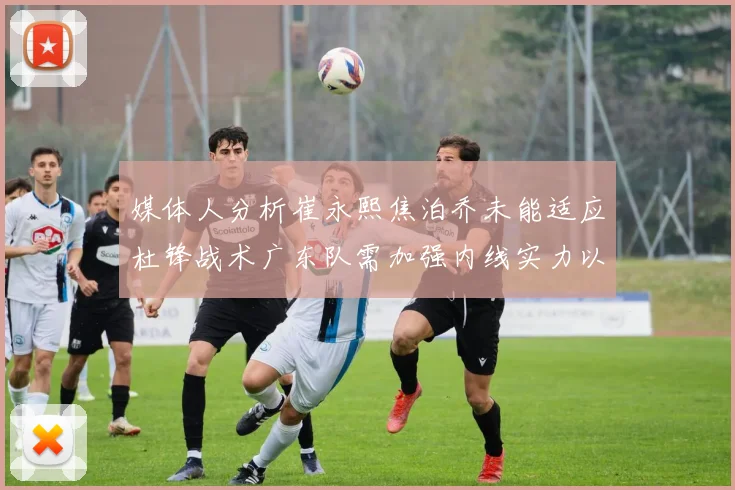 媒体人分析崔永熙焦泊乔未能适应杜锋战术广东队需加强内线实力以提升竞争力