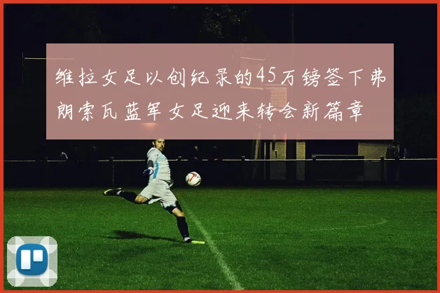 维拉女足以创纪录的45万镑签下弗朗索瓦蓝军女足迎来转会新篇章