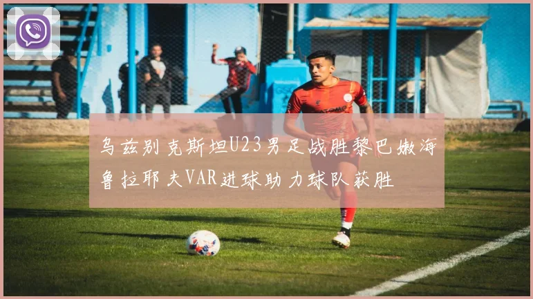 乌兹别克斯坦U23男足战胜黎巴嫩海鲁拉耶夫VAR进球助力球队获胜